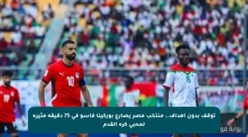 توقف بدون أهداف.. منتخب مصر يصارع بوركينا فاسو في 75 دقيقة مثيرة لمحبي كرة القدم
